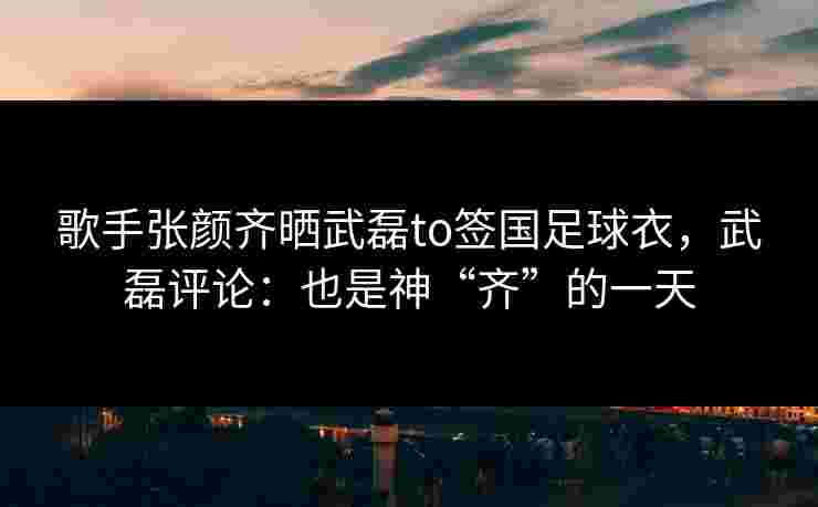 歌手张颜齐晒武磊to签国足球衣,武磊评论:也是神“齐”的一天 歌手张颜齐晒武磊to签国足球衣,武磊评论:也是神“齐”的一天