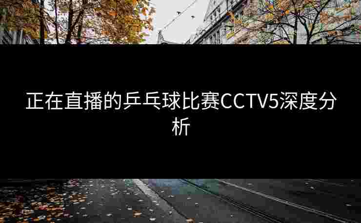 正在直播的乒乓球比赛CCTV5深度分析