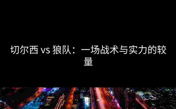 切尔西 vs 狼队:一场战术与实力的较量 切尔西 vs 狼队:一场战术与实力的较量