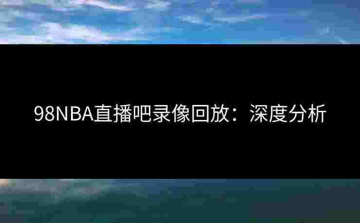 98NBA直播吧录像回放:深度分析 98NBA直播吧录像回放:深度分析