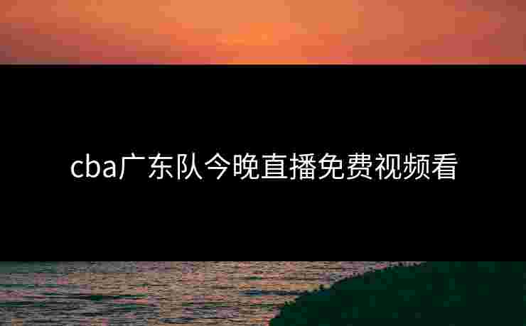 cba广东队今晚直播免费视频看 cba广东队今晚直播免费视频看