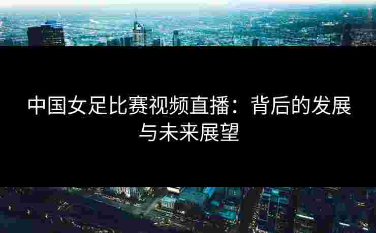 中国女足比赛视频直播:背后的发展与未来展望 中国女足比赛视频直播:背后的发展与未来展望
