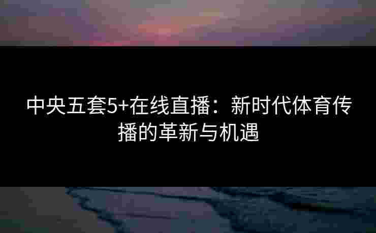 中央五套5+在线直播:新时代体育传播的革新与机遇 中央五套5+在线直播:新时代体育传播的革新与机遇