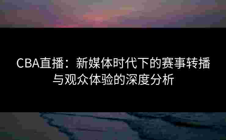 CBA直播:新媒体时代下的赛事转播与观众体验的深度分析 CBA直播:新媒体时代下的赛事转播与观众体验的深度分析