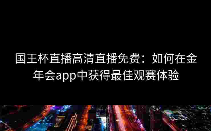 国王杯直播高清直播免费:如何在金年会app中获得最佳观赛体验 国王杯直播高清直播免费:如何在金年会app中获得最佳观赛体验