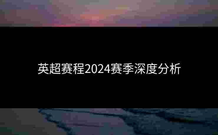 英超赛程2024赛季深度分析