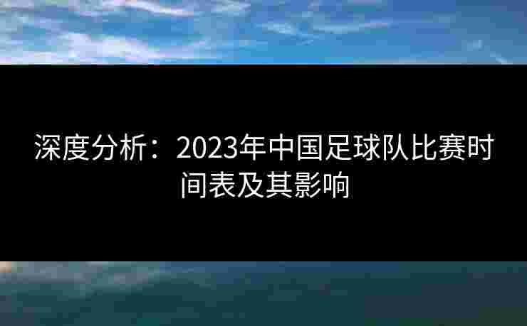 深度分析:2023年中国足球队比赛时间表及其影响 深度分析:2023年中国足球队比赛时间表及其影响
