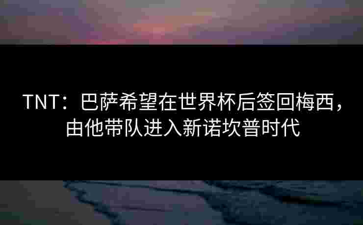 TNT：巴萨希望在世界杯后签回梅西，由他带队进入新诺坎普时代